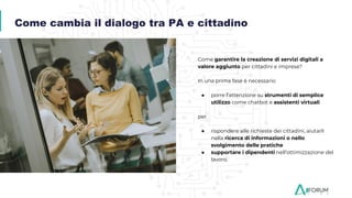 Come garantire la creazione di servizi digitali a
valore aggiunto per cittadini e imprese?
In una prima fase è necessario
● porre l’attenzione su strumenti di semplice
utilizzo come chatbot e assistenti virtuali
per
● rispondere alle richieste dei cittadini, aiutarli
nella ricerca di informazioni o nello
svolgimento delle pratiche
● supportare i dipendenti nell’ottimizzazione del
lavoro.
Come cambia il dialogo tra PA e cittadino
 