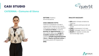 CASI STUDIO
CATERINA - Comune di Siena
SETTORE: Pubblica
Amministrazione
COSA ABBIAMO FATTO
Caterina è l’assistente virtuale a
supporto del cittadino che rilascia
informazioni sui Servizi Demograﬁci
del Comune di Siena. Il sistema
prenota un appuntamento con il
solo utilizzo della voce, naviga in
modalità assistita il sito web per
l’utente, compila automaticamente
i form e rilascia certiﬁcati online in
sicurezza, grazie all’integrazione
SPID.
RISULTATI RAGGIUNTI
● 30% delle richieste smaltite da
Caterina
● 20% riduzione del lavoro del call
center
● 5.804 conversazioni in 6 mesi
● 19.630 messaggi ricevuti in 6 mesi
● 88,50% di risposte corrette alle
domande degli utenti
 