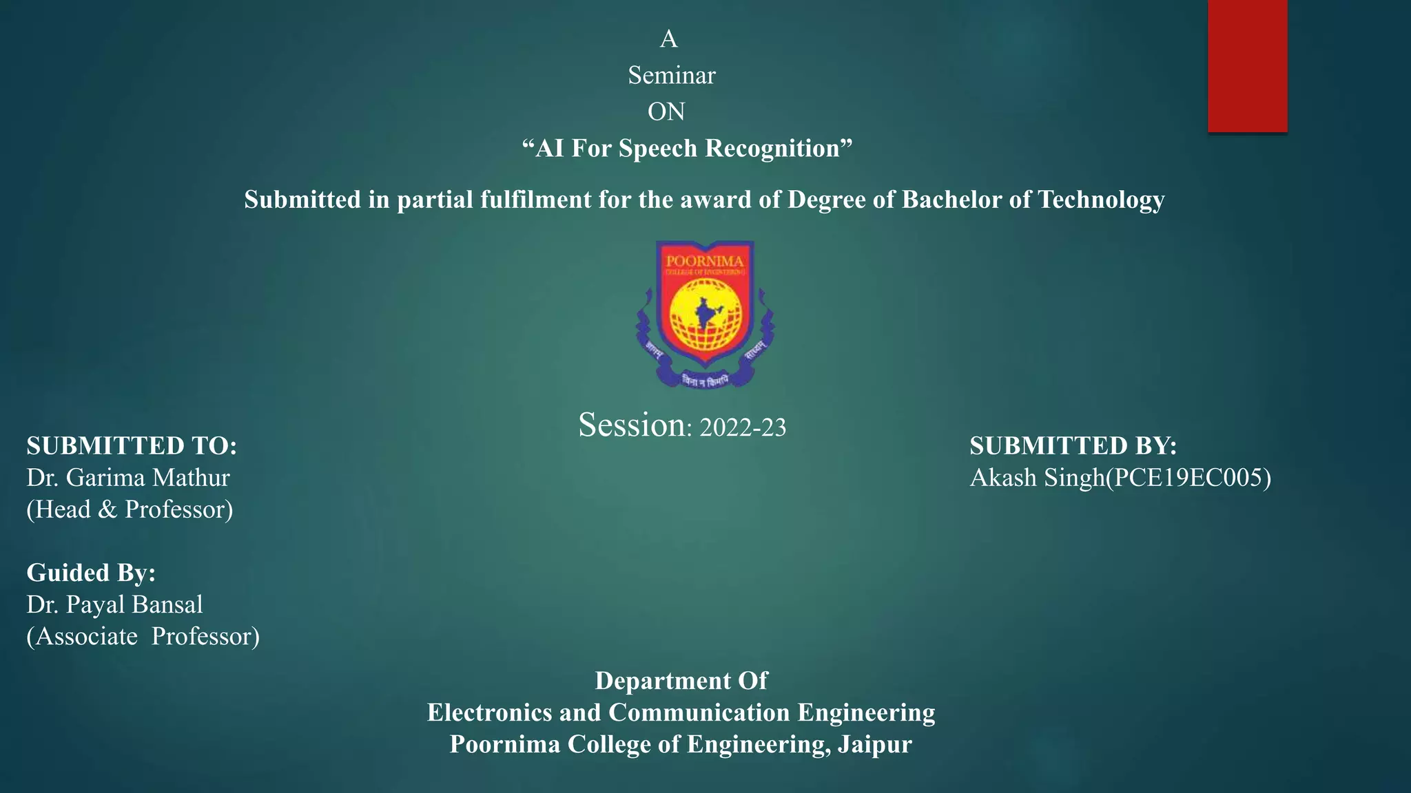 A
Seminar
ON
“AI For Speech Recognition”
Submitted in partial fulfilment for the award of Degree of Bachelor of Technology
Session: 2022-23
SUBMITTED TO:
Dr. Garima Mathur
(Head & Professor)
Guided By:
Dr. Payal Bansal
(Associate Professor)
SUBMITTED BY:
Akash Singh(PCE19EC005)
Department Of
Electronics and Communication Engineering
Poornima College of Engineering, Jaipur
 