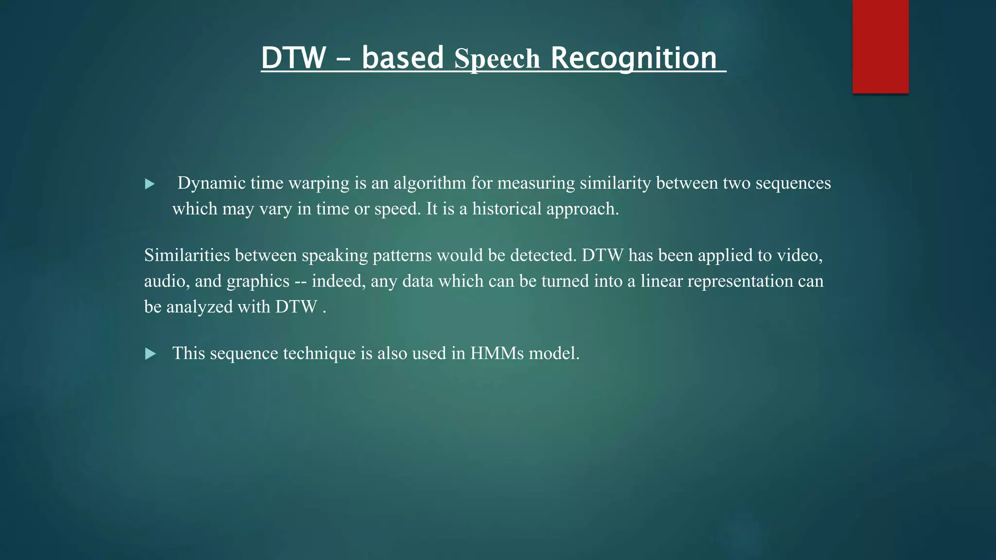 DTW - based Speech Recognition
 Dynamic time warping is an algorithm for measuring similarity between two sequences
which may vary in time or speed. It is a historical approach.
Similarities between speaking patterns would be detected. DTW has been applied to video,
audio, and graphics -- indeed, any data which can be turned into a linear representation can
be analyzed with DTW .
 This sequence technique is also used in HMMs model.
 