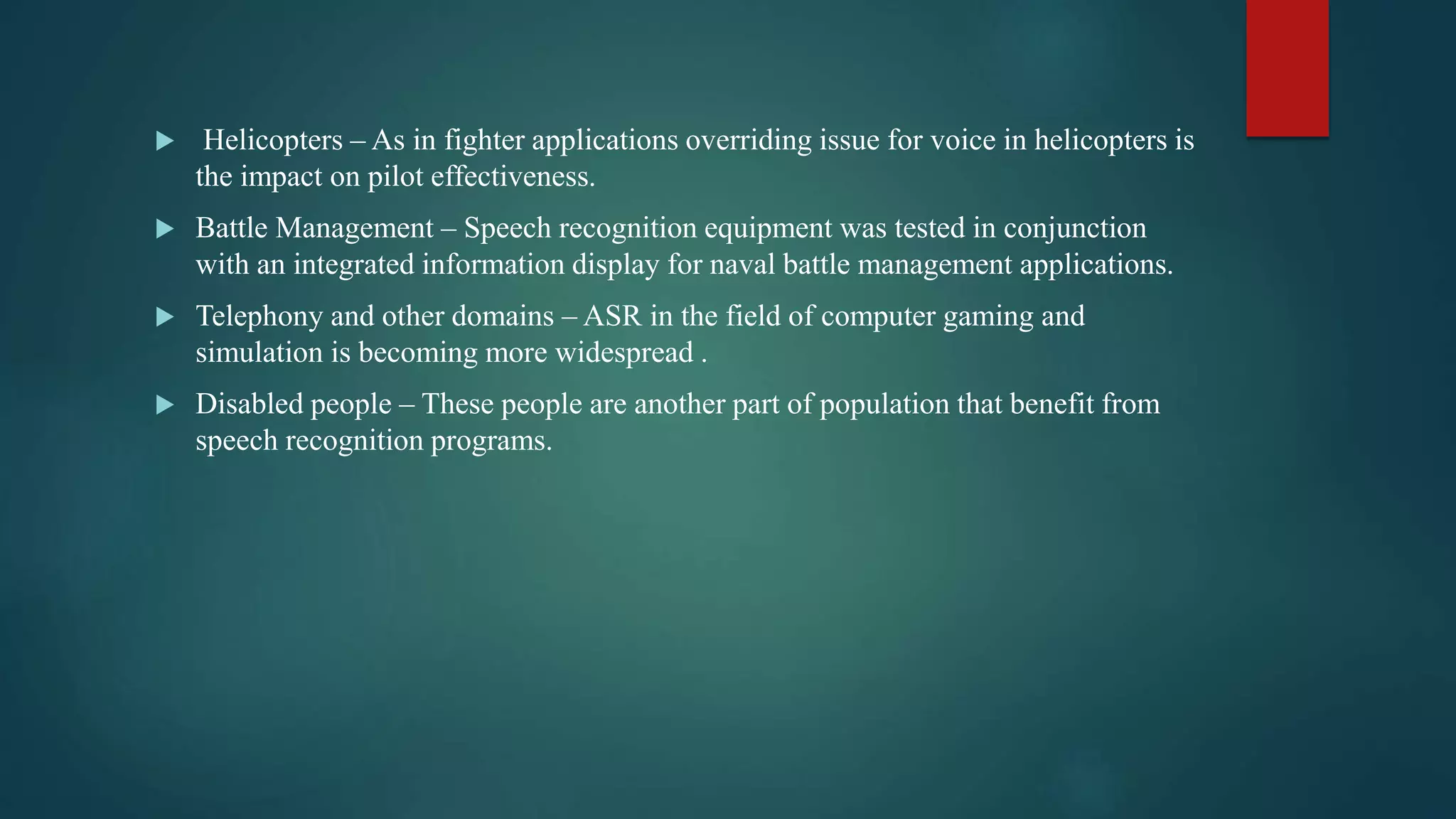  Helicopters – As in fighter applications overriding issue for voice in helicopters is
the impact on pilot effectiveness.
 Battle Management – Speech recognition equipment was tested in conjunction
with an integrated information display for naval battle management applications.
 Telephony and other domains – ASR in the field of computer gaming and
simulation is becoming more widespread .
 Disabled people – These people are another part of population that benefit from
speech recognition programs.
 