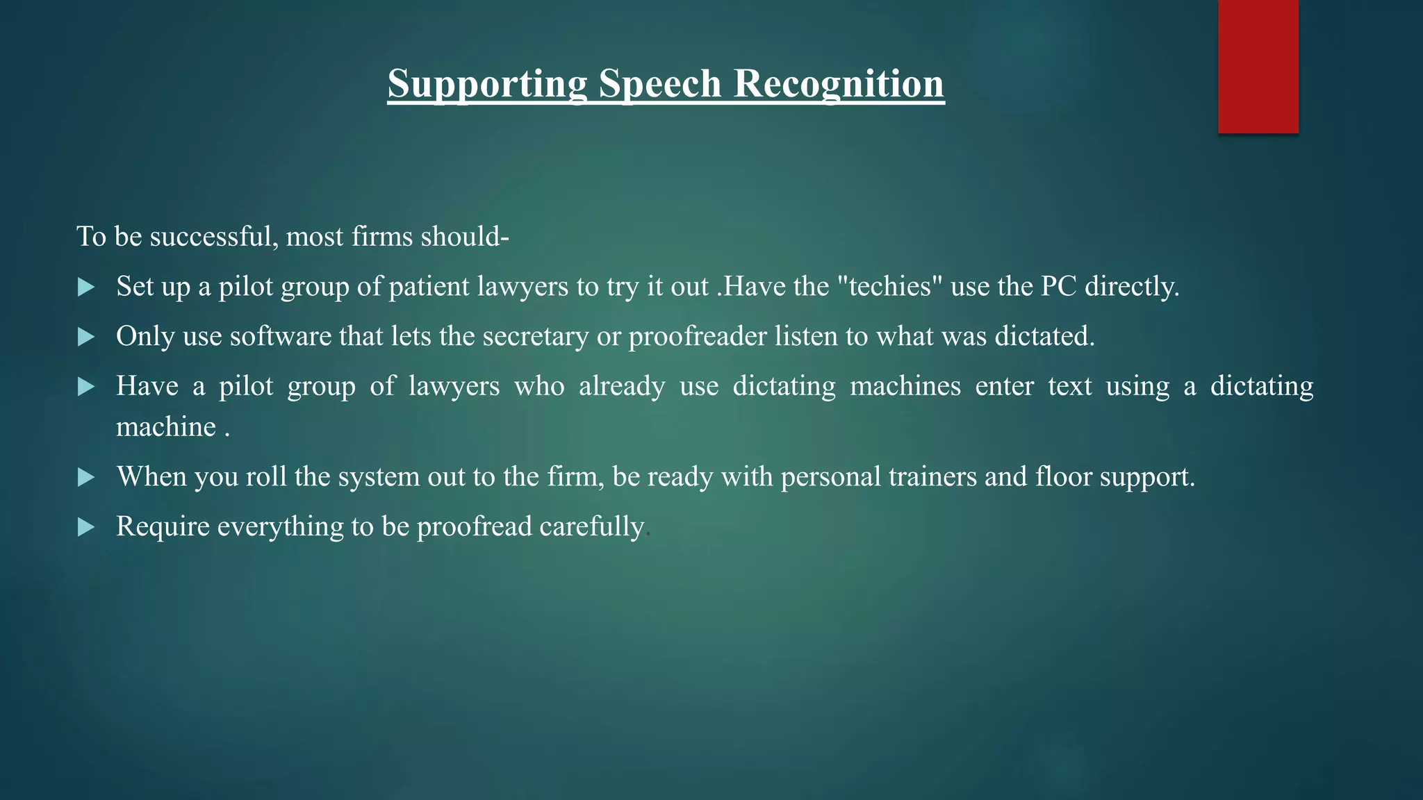 Supporting Speech Recognition
To be successful, most firms should-
 Set up a pilot group of patient lawyers to try it out .Have the "techies" use the PC directly.
 Only use software that lets the secretary or proofreader listen to what was dictated.
 Have a pilot group of lawyers who already use dictating machines enter text using a dictating
machine .
 When you roll the system out to the firm, be ready with personal trainers and floor support.
 Require everything to be proofread carefully.
 