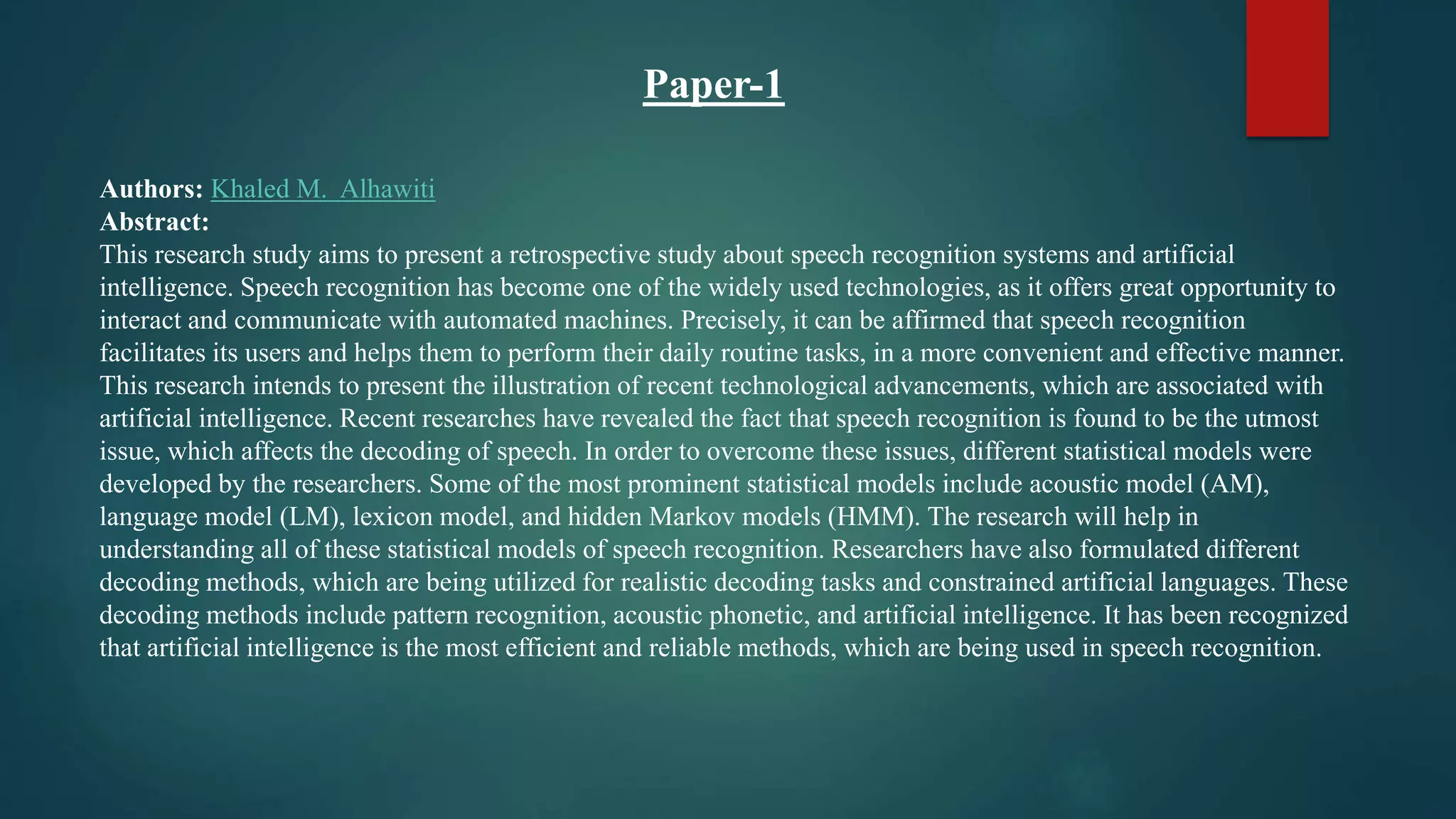 Authors: Khaled M. Alhawiti
Abstract:
This research study aims to present a retrospective study about speech recognition systems and artificial
intelligence. Speech recognition has become one of the widely used technologies, as it offers great opportunity to
interact and communicate with automated machines. Precisely, it can be affirmed that speech recognition
facilitates its users and helps them to perform their daily routine tasks, in a more convenient and effective manner.
This research intends to present the illustration of recent technological advancements, which are associated with
artificial intelligence. Recent researches have revealed the fact that speech recognition is found to be the utmost
issue, which affects the decoding of speech. In order to overcome these issues, different statistical models were
developed by the researchers. Some of the most prominent statistical models include acoustic model (AM),
language model (LM), lexicon model, and hidden Markov models (HMM). The research will help in
understanding all of these statistical models of speech recognition. Researchers have also formulated different
decoding methods, which are being utilized for realistic decoding tasks and constrained artificial languages. These
decoding methods include pattern recognition, acoustic phonetic, and artificial intelligence. It has been recognized
that artificial intelligence is the most efficient and reliable methods, which are being used in speech recognition.
Paper-1
 