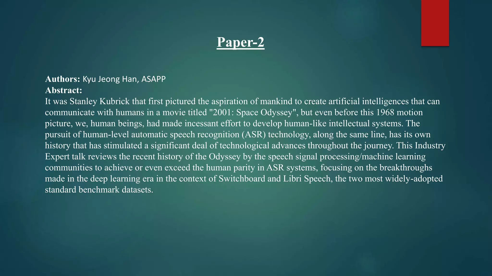 Paper-2
Authors: Kyu Jeong Han, ASAPP
Abstract:
It was Stanley Kubrick that first pictured the aspiration of mankind to create artificial intelligences that can
communicate with humans in a movie titled "2001: Space Odyssey", but even before this 1968 motion
picture, we, human beings, had made incessant effort to develop human-like intellectual systems. The
pursuit of human-level automatic speech recognition (ASR) technology, along the same line, has its own
history that has stimulated a significant deal of technological advances throughout the journey. This Industry
Expert talk reviews the recent history of the Odyssey by the speech signal processing/machine learning
communities to achieve or even exceed the human parity in ASR systems, focusing on the breakthroughs
made in the deep learning era in the context of Switchboard and Libri Speech, the two most widely-adopted
standard benchmark datasets.
 