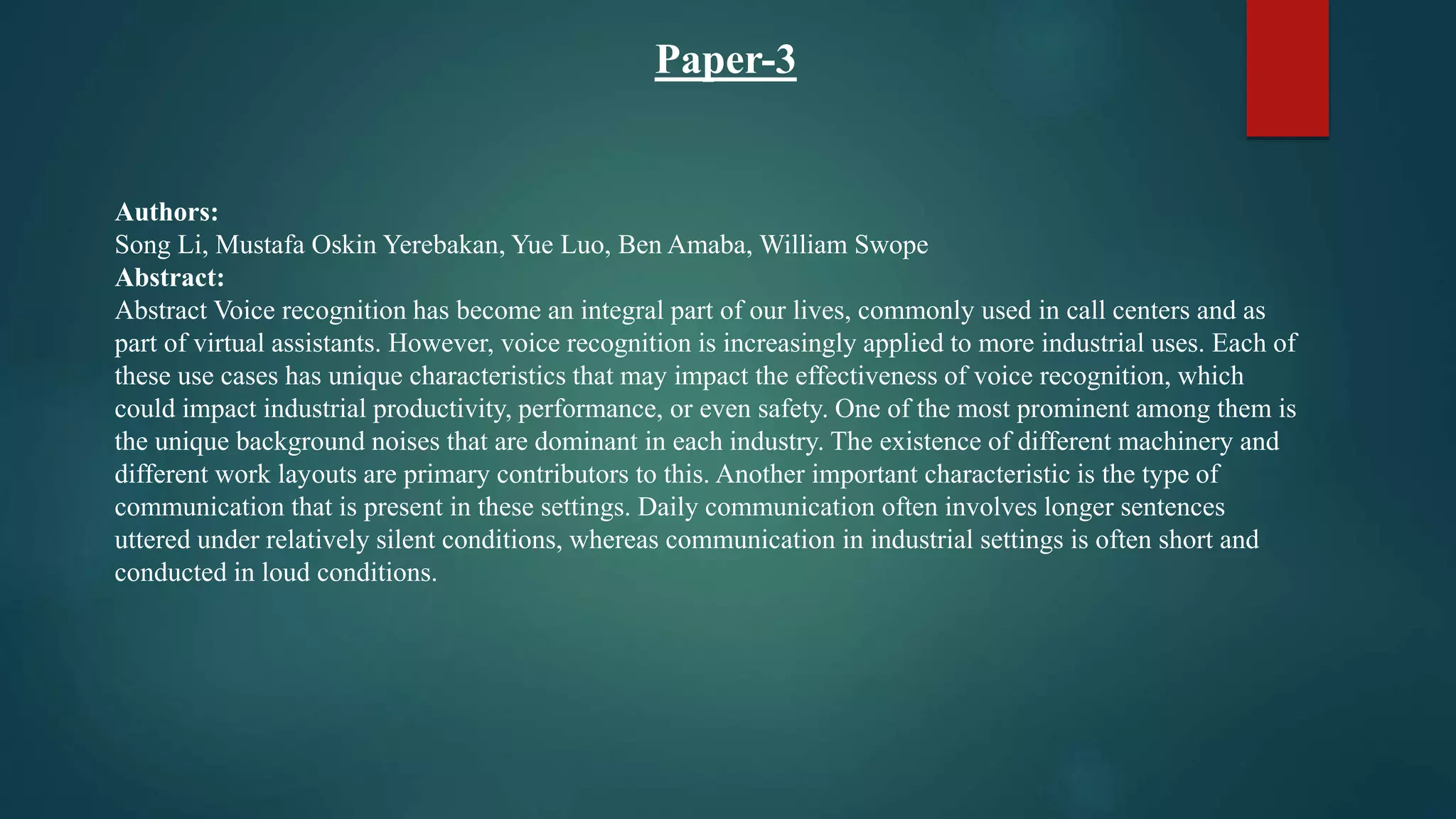 Paper-3
Authors:
Song Li, Mustafa Oskin Yerebakan, Yue Luo, Ben Amaba, William Swope
Abstract:
Abstract Voice recognition has become an integral part of our lives, commonly used in call centers and as
part of virtual assistants. However, voice recognition is increasingly applied to more industrial uses. Each of
these use cases has unique characteristics that may impact the effectiveness of voice recognition, which
could impact industrial productivity, performance, or even safety. One of the most prominent among them is
the unique background noises that are dominant in each industry. The existence of different machinery and
different work layouts are primary contributors to this. Another important characteristic is the type of
communication that is present in these settings. Daily communication often involves longer sentences
uttered under relatively silent conditions, whereas communication in industrial settings is often short and
conducted in loud conditions.
 