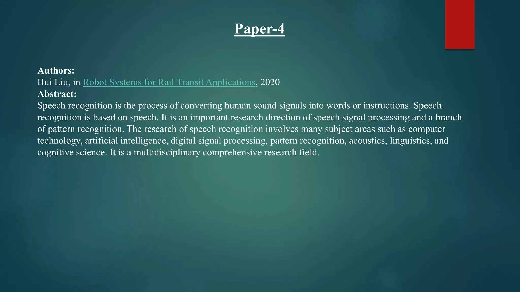 Paper-4
Authors:
Hui Liu, in Robot Systems for Rail Transit Applications, 2020
Abstract:
Speech recognition is the process of converting human sound signals into words or instructions. Speech
recognition is based on speech. It is an important research direction of speech signal processing and a branch
of pattern recognition. The research of speech recognition involves many subject areas such as computer
technology, artificial intelligence, digital signal processing, pattern recognition, acoustics, linguistics, and
cognitive science. It is a multidisciplinary comprehensive research field.
 