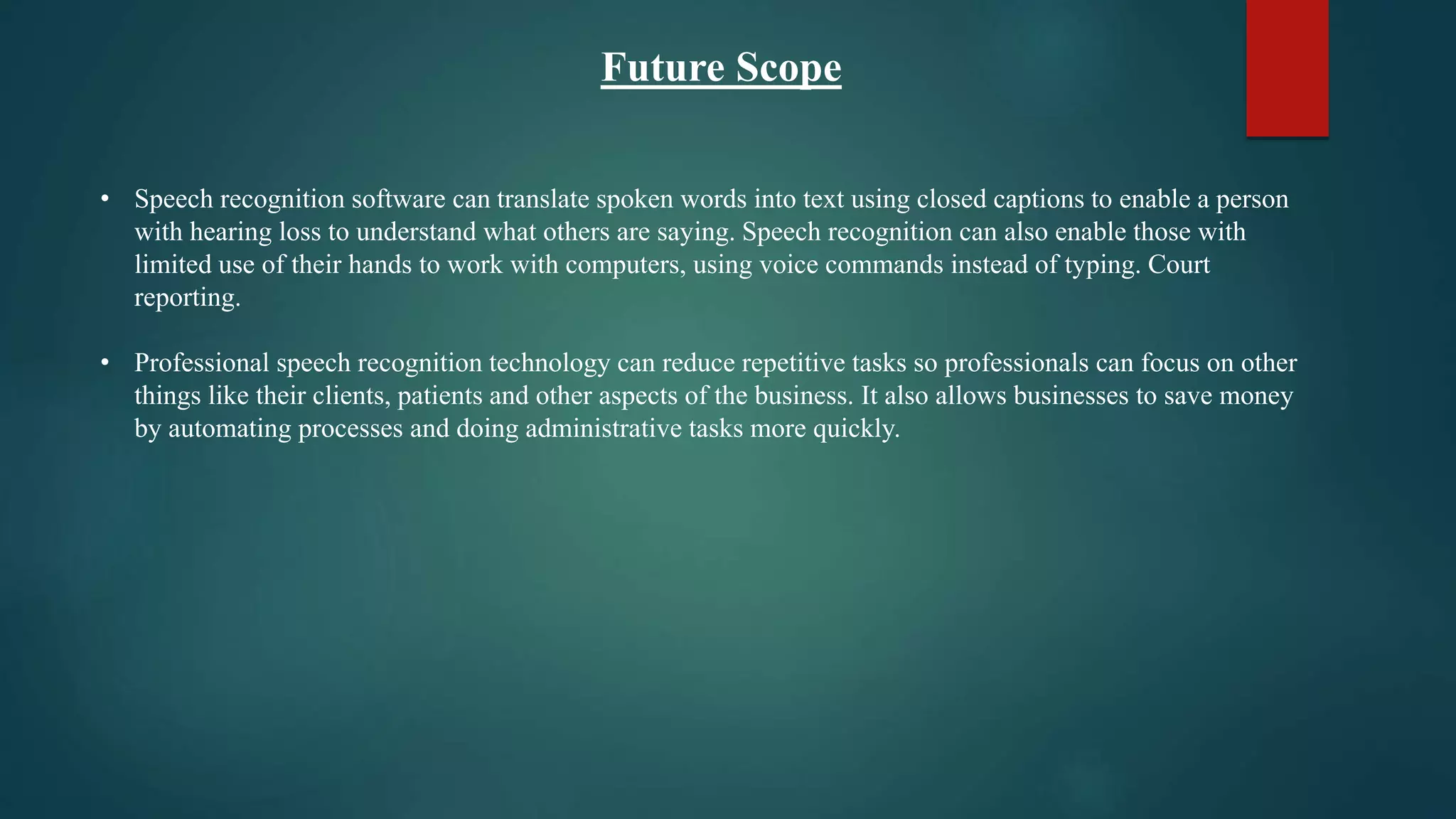 Future Scope
• Speech recognition software can translate spoken words into text using closed captions to enable a person
with hearing loss to understand what others are saying. Speech recognition can also enable those with
limited use of their hands to work with computers, using voice commands instead of typing. Court
reporting.
• Professional speech recognition technology can reduce repetitive tasks so professionals can focus on other
things like their clients, patients and other aspects of the business. It also allows businesses to save money
by automating processes and doing administrative tasks more quickly.
 