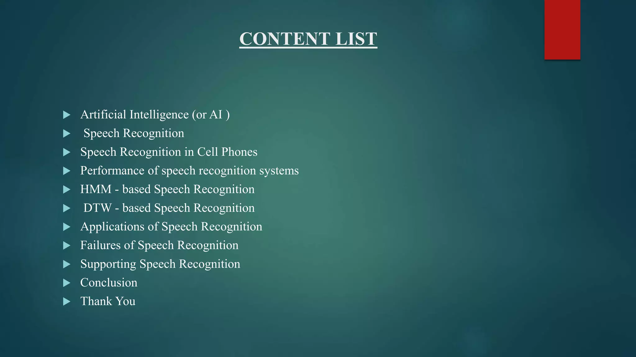 CONTENT LIST
 Artificial Intelligence (or AI )
 Speech Recognition
 Speech Recognition in Cell Phones
 Performance of speech recognition systems
 HMM - based Speech Recognition
 DTW - based Speech Recognition
 Applications of Speech Recognition
 Failures of Speech Recognition
 Supporting Speech Recognition
 Conclusion
 Thank You
 