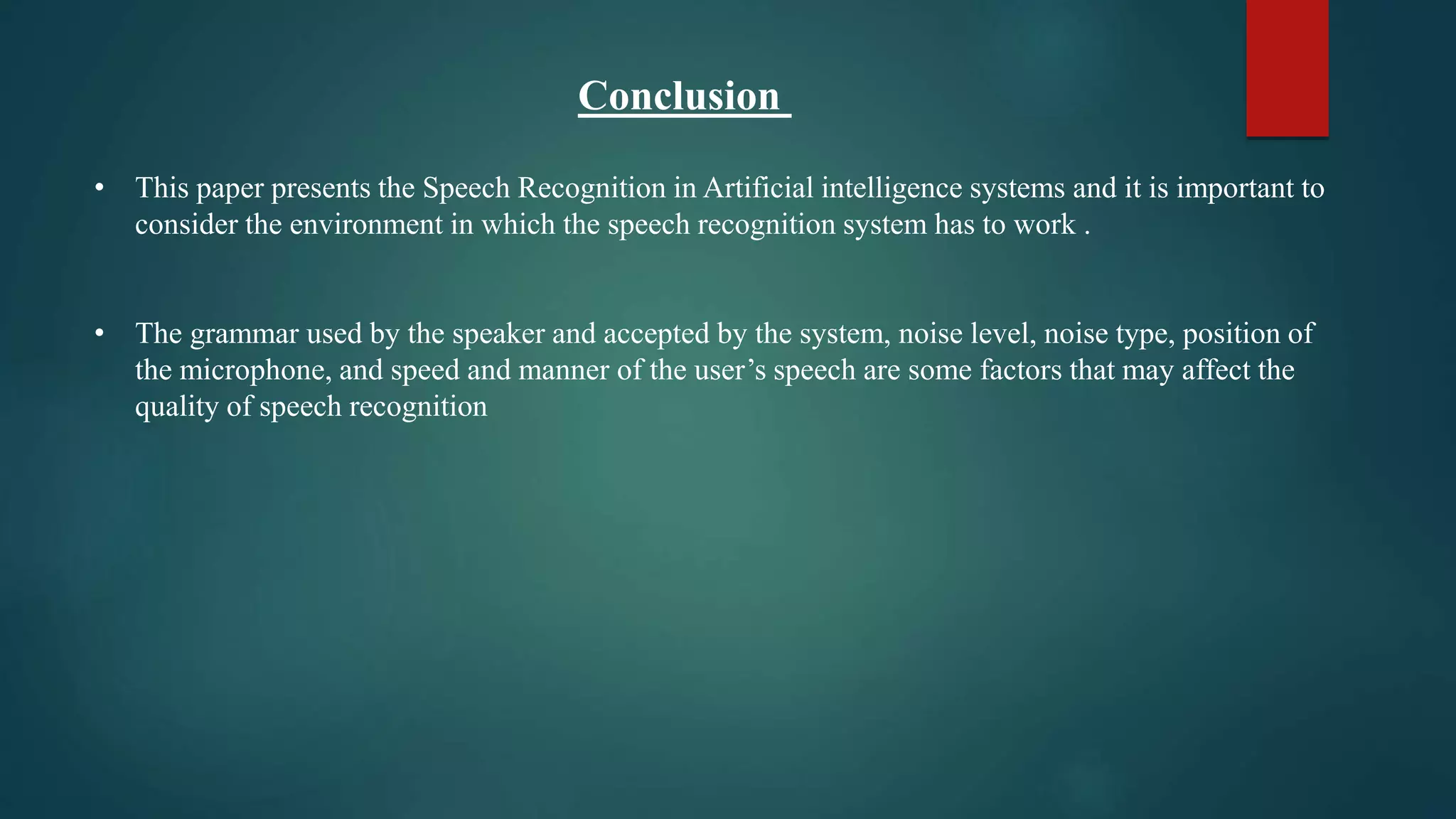 Conclusion
• This paper presents the Speech Recognition in Artificial intelligence systems and it is important to
consider the environment in which the speech recognition system has to work .
• The grammar used by the speaker and accepted by the system, noise level, noise type, position of
the microphone, and speed and manner of the user’s speech are some factors that may affect the
quality of speech recognition
 