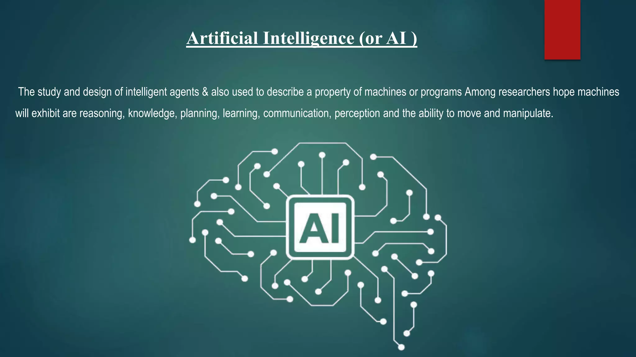Artificial Intelligence (or AI )
The study and design of intelligent agents & also used to describe a property of machines or programs Among researchers hope machines
will exhibit are reasoning, knowledge, planning, learning, communication, perception and the ability to move and manipulate.
 