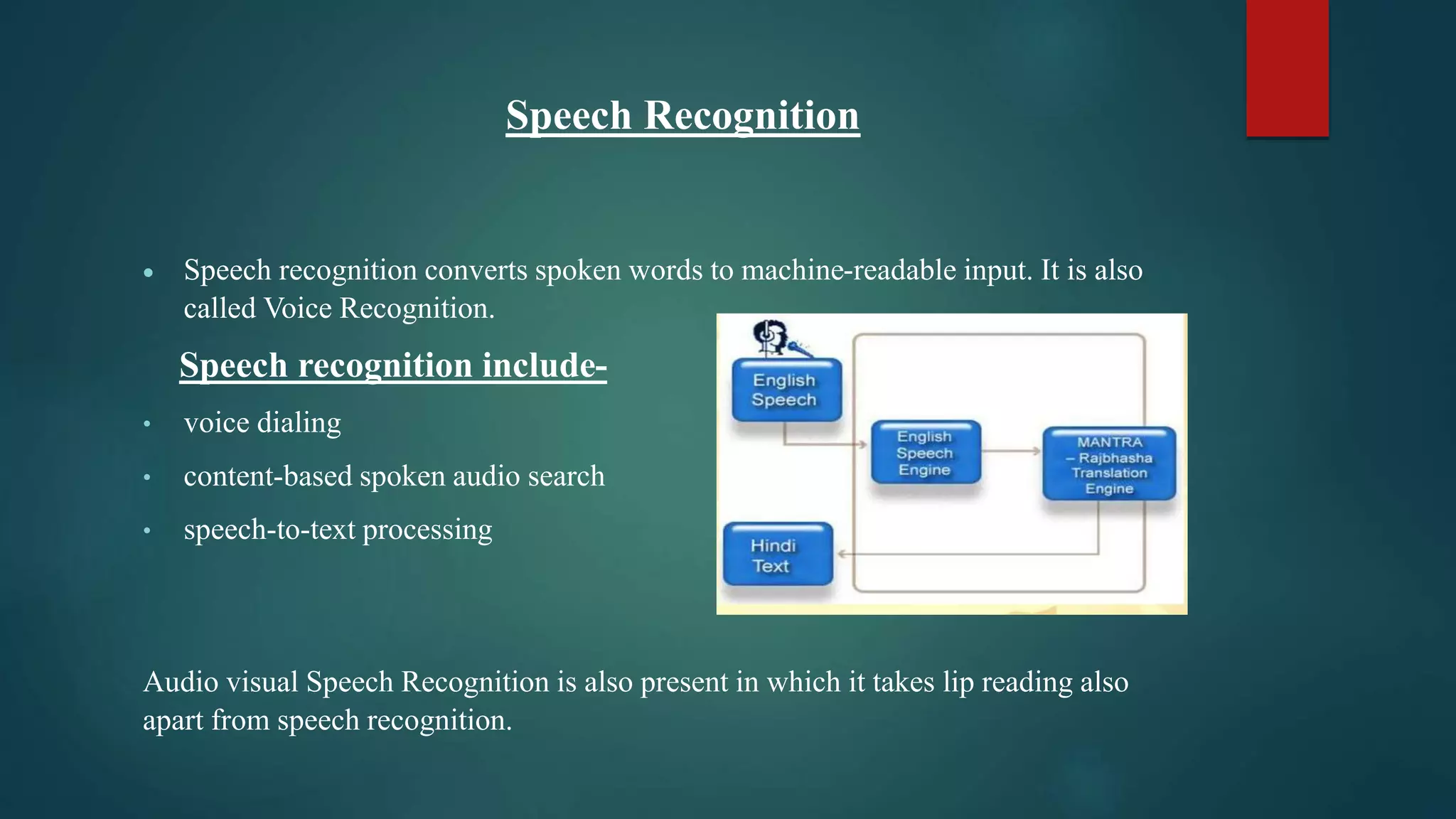 Speech Recognition
 Speech recognition converts spoken words to machine-readable input. It is also
called Voice Recognition.
Speech recognition include-
• voice dialing
• content-based spoken audio search
• speech-to-text processing
Audio visual Speech Recognition is also present in which it takes lip reading also
apart from speech recognition.
 