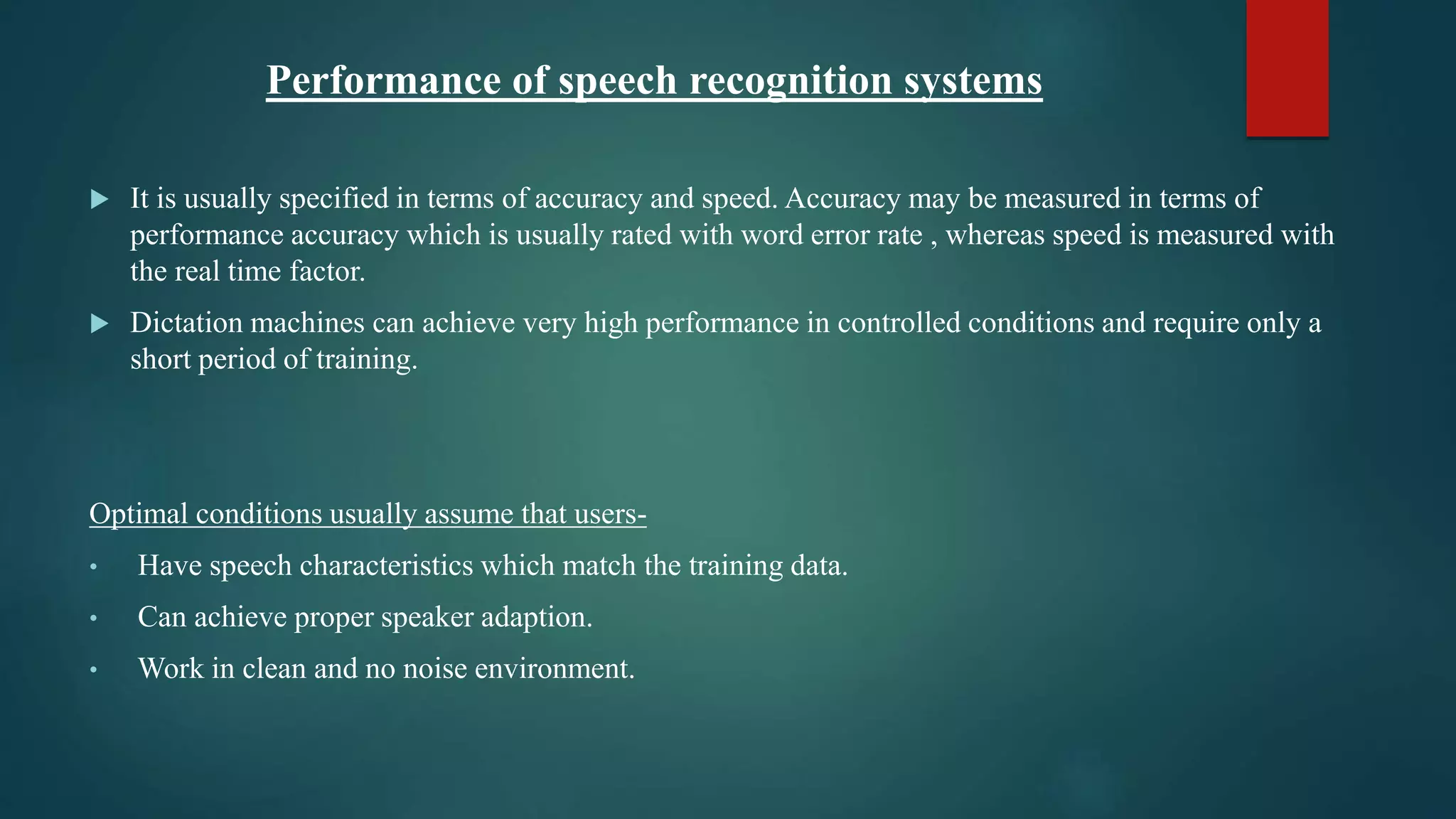 Performance of speech recognition systems
 It is usually specified in terms of accuracy and speed. Accuracy may be measured in terms of
performance accuracy which is usually rated with word error rate , whereas speed is measured with
the real time factor.
 Dictation machines can achieve very high performance in controlled conditions and require only a
short period of training.
Optimal conditions usually assume that users-
• Have speech characteristics which match the training data.
• Can achieve proper speaker adaption.
• Work in clean and no noise environment.
 