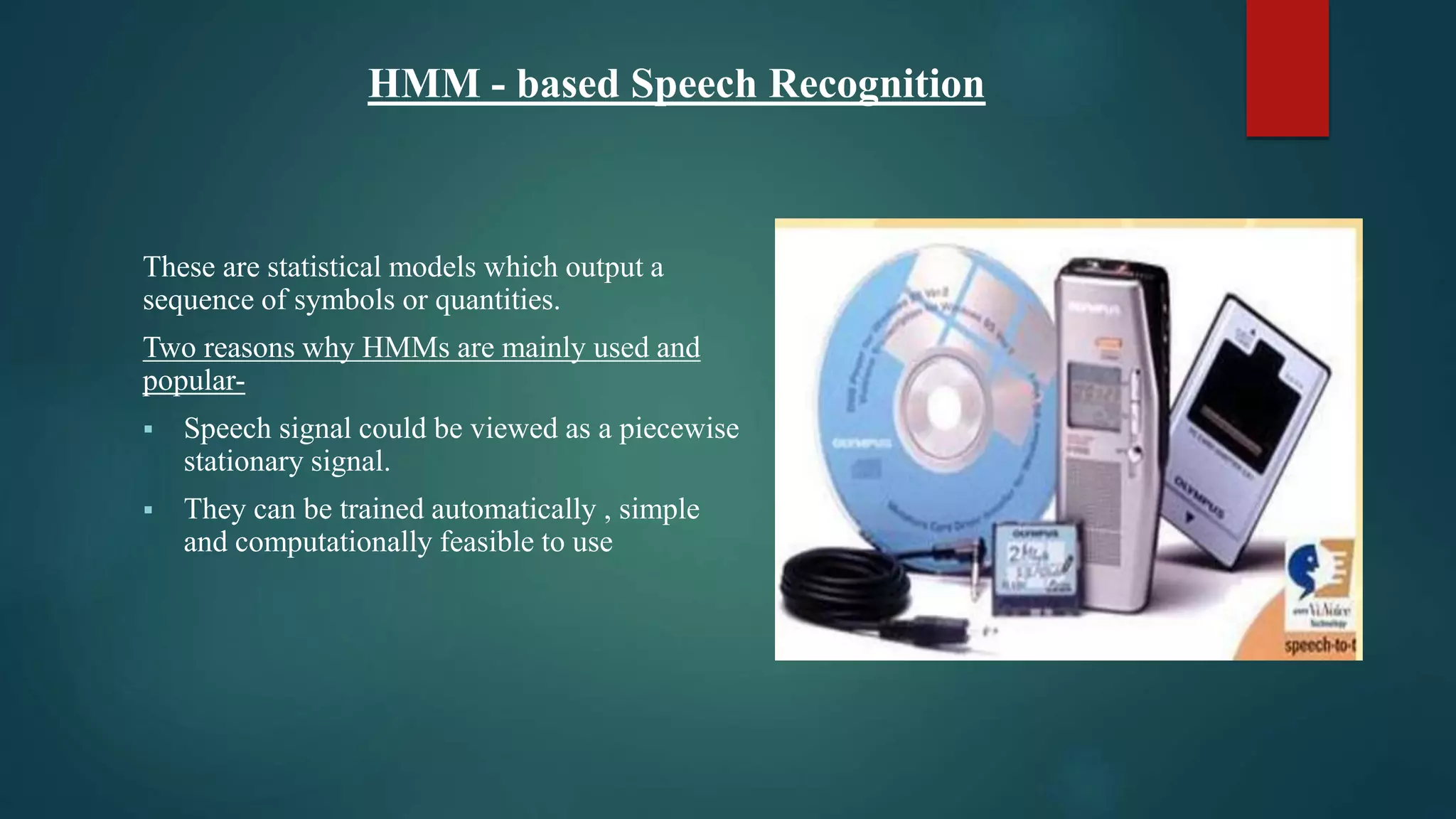 HMM - based Speech Recognition
These are statistical models which output a
sequence of symbols or quantities.
Two reasons why HMMs are mainly used and
popular-
 Speech signal could be viewed as a piecewise
stationary signal.
 They can be trained automatically , simple
and computationally feasible to use
 