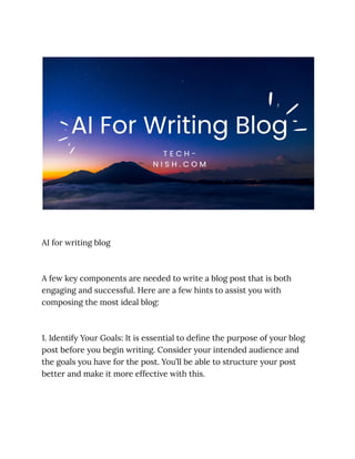 AI for writing blog
A few key components are needed to write a blog post that is both
engaging and successful. Here are a few hints to assist you with
composing the most ideal blog:
1. Identify Your Goals: It is essential to define the purpose of your blog
post before you begin writing. Consider your intended audience and
the goals you have for the post. You’ll be able to structure your post
better and make it more effective with this.
 