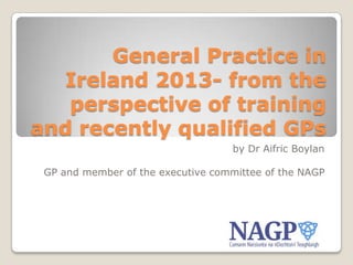 General Practice in
Ireland 2013- from the
perspective of training
and recently qualified GPs
by Dr Aifric Boylan
GP and member of the executive committee of the NAGP

 