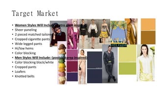 Target Market
• Women Styles Will Include: (retro glam inspired)
• Sheer paneling
• 2 pieced matched tailored sets
• Cropped cigarette pants
• Wide legged pants
• Hi/low hems
• Color blocking
• Men Styles Will Include: (poolside prep inspired)
• Color blocking black/white
• Cropped pants
• Loafers
• Knotted belts
 