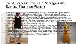 Trend Forecast for 2015 Spring/Summer
Evening Wear (Men/Women)
• For the 2015 Spring/Summer evening wear trends for San Diego, Los Angeles, and San
Franciso will be retro 60s, nautical, and mélange influenced wardrobes. The color
schemes have changed slightly from vibrant reds to purple berry inspired colors such as
cranberry, plum, and beet (Soonieitawi Web). Golden sun colors that embrace the
sunshine the state has to offer will consist of pink, amber, and buckhorns. Let’s not leave
out the blues that trademark the beaches and water the state has to offer as well such as
greens the color of limes and soft sweet pastels as well. For this season is all about
calmer/cooler tones that reflect nature around us.
• The fabrics that will be trending in the women’s casual and evening wear will range
from a variety of linens, canvas and hemp fabrication as well will be incorporated. Silk
organza, lace, and fabrics with prints of flowers, and geometric shapes will be spotted in
the spring/summer season. As for the men, fabrics such as the women’s will be similar.
Starting with the linen, the same nautical stripes, floral will be present except dark
instead of vibrant, and the geometric shapes. Men’s suits will incorporate herringbones,
sharkskin, and warp and weft detailing (Soonieitawi Web).
 