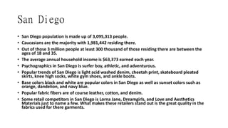 San Diego
• San Diego population is made up of 3,095,313 people.
• Caucasians are the majority with 1,981,442 residing there.
• Out of those 3 million people at least 300 thousand of those residing there are between the
ages of 18 and 35.
• The average annual household income is $63,373 earned each year.
• Psychographics in San Diego is surfer boy, athletic, and adventurous.
• Popular trends of San Diego is light acid washed denim, cheetah print, skateboard pleated
skirts, knee high socks, white gym shoes, and ankle boots.
• Base colors black and white are popular colors in San Diego as well as sunset colors such as
orange, dandelion, and navy blue.
• Popular fabric fibers are of course leather, cotton, and denim.
• Some retail competitors in San Diego is Lorna Jane, Dreamgirls, and Love and Aesthetics
Materials just to name a few. What makes these retailers stand out is the great quality in the
fabrics used for there garments.
 
