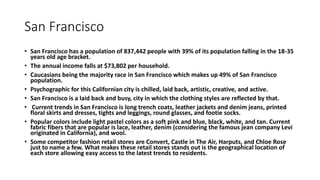 San Francisco
• San Francisco has a population of 837,442 people with 39% of its population falling in the 18-35
years old age bracket.
• The annual income falls at $73,802 per household.
• Caucasians being the majority race in San Francisco which makes up 49% of San Francisco
population.
• Psychographic for this Californian city is chilled, laid back, artistic, creative, and active.
• San Francisco is a laid back and busy, city in which the clothing styles are reflected by that.
• Current trends in San Francisco is long trench coats, leather jackets and denim jeans, printed
floral skirts and dresses, tights and leggings, round glasses, and footie socks.
• Popular colors include light pastel colors as a soft pink and blue, black, white, and tan. Current
fabric fibers that are popular is lace, leather, denim (considering the famous jean company Levi
originated in California), and wool.
• Some competitor fashion retail stores are Convert, Castle in The Air, Harputs, and Chloe Rose
just to name a few. What makes these retail stores stands out is the geographical location of
each store allowing easy access to the latest trends to residents.
 