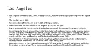 Los Angeles
• Los Angeles is made up of 3,694,820 people with 2,713,509 of those people being over the age of
18.
• The median age is 31.6
• Caucasian being the majority at a 46.96% of the population.
• Median income for households in Los Angeles is $56,241 per year.
• Psychographics in LA they it can be described as successful, determined, long term residents.
• Current popular trends amongst LA residents include huff socks and canvas kicks, layering button
downs, cardigans, cuffed selvedge denim, vintage tie/bow ties, black leather sweat pants /black
leather tops, the man bag, street wear such as Fubu, old Polo Ralph Lauren, cross colors, mix and
match clothing, hats and beanies, and Timberland boots (Complex Web).
• Popular colors in this area are grey, black, navy blue, yellowish mustard, white, and cranberry.
Leather, cotton, and velvets are the main fabric fibers being used.
• Competitor stores in the Los Angeles area are BCBG Max Azria, Dreamgirl, Joe’s Jeans, and Paige
Denim just to name a few. These store provide great quality clothing at affordable pricing.
 