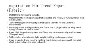 Inspiration For Trend Report
(Fabric)
- WGSN trend forecasting website.
- Article from the Huffington post that consisted of a review of runway trends from
fashion week.
- I sorted through numerous styles that would seem fit for the California
environment.
- According to the Huffington Post, the fabric that is projected to be a big trend
Spring/Summer of 2015 is sheer.
- Sheer fabric is semi-transparent and flimsy and most commonly used to make
(Wisegeek Web).
- California has a hot climate, light weight clothing can be appreciated.
- Sheer is easy to drape creating clothing that is loose and moves with the wind
which in turn allows the body to breath
 