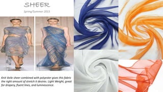 SHEER
Spring/Summer 2015
Knit Voile sheer combined with polyester gives this fabric
the right amount of stretch it desires. Light Weight, great
for drapery, fluent lines, and luminescence.
 