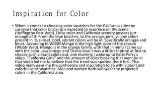 Inspiration for Color
• When it comes to choosing color swatches for the California cities no
surprise that color blocking is expected to resurface on the scene
(Huffington Post Web). I love color and California scenery possess just
enough of it. From the blue beaches, to the orange, pink, yellow colors
present in its sunset, bold, vibrant colors will be in. Specifically oranges and
blues. According to WGSN Mango is the high light color of the season
(WGSN Web). Mango is in the orange family, with that in mind I came up
with the color Lava orange and Titanic blue. I was a little skeptical at first to
choose such vibrant colors but, one morning I woke up to Katty Perry’s
video, “California Girls” and the amount of color blocking that went on in
that video led me to believe that the trend was spotted there first. That
video really gave me the confidence and inspiration to go with vibrant and
colorful color swatches. Men and women both will wear the projected
colors in the California area.
 
