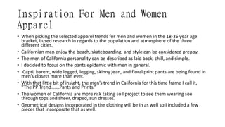 Inspiration For Men and Women
Apparel
• When picking the selected apparel trends for men and women in the 18-35 year age
bracket, I used research in regards to the population and atmosphere of the three
different cities.
• Californian men enjoy the beach, skateboarding, and style can be considered preppy.
• The men of California personality can be described as laid back, chill, and simple.
• I decided to focus on the pants epidemic with men in general.
• Capri, harem, wide legged, legging, skinny jean, and floral print pants are being found in
men’s closets more than ever.
• With that little bit of insight, the men’s trend in California for this time frame I call it,
“The PP Trend…….Pants and Prints.”
• The women of California are more risk taking so I project to see them wearing see
through tops and sheer, draped, sun dresses.
• Geometrical designs incorporated in the clothing will be in as well so I included a few
pieces that incorporate that as well.
 