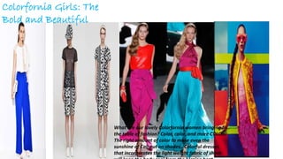 Colorfornia Girls: The
Bold and Beautiful
What are our lovely Colorfornia women bringing to
the table of fashion? Color, color, and more COLOR!
The right amount of color to make even the
sunshine of Cali put on shades.. Colorful dresses
that incorporates the light weight fabric of sheer
 