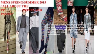 MENS SPRING/SUMMER 2015
“ALLABOUT THE
PP……………..PRINTS AND
PANTS!”
Men are already raving about harem pants and the trend is
only going to grow next summer. From the wide legged
pants, harem, floral, and geometrical prints incorporated
pants, the prints and pants style epidemic will take over the
California scene!
 