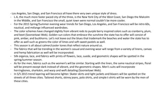- Los Angeles, San Diego, and San Francisco all have there very own unique style of dress.
- L.A, the much more faster paced city of the three, is the New York City of the West Coast, San Diego the Malcolm
in the Middle, and San Francisco the small, quiet town were normal couldn’t be more cooler.
- For the 2015 Spring/Summer evening wear trends for San Diego, Los Angeles, and San Francisco will be retro 60s,
nautical, and mélange influenced wardrobes.
- The color schemes have changed slightly from vibrant reds to purple berry inspired colors such as cranberry, plum,
and beet (Soonieitawi Web). Golden sun colors that embrace the sunshine the state has to offer will consist of
pink, amber, and buckhorns. Let’s not leave out the blues that trademark the beaches and water the state has to
offer as well such as greens the color of limes and soft sweet pastels as well.
- This season is all about calmer/cooler tones that reflect nature around us.
- The fabrics that will be trending in the women’s casual and evening wear will range from a variety of linens, canvas
and hemp fabrication as well will be incorporated.
- Silk organza, lace, and fabrics with prints of flowers, lace, suede, and geometric shapes will be spotted in the
spring/summer season.
- As for the men, fabrics such as the women’s will be similar. Starting with the linen, the same nautical stripes, floral
will be present except dark instead of vibrant, and the geometric shapes. Men’s suits will incorporate
herringbones, sharkskin, and warp and weft detailing (Soonieitawi Web).
- In S/S 2015 trend layering will become lighter. Skater skirts and light jackets and blazers will be spotted on the
streets of all three cities. Tailored shorts, skinny jeans, polo shirts, and simple t-shirts will be worn by the men of
these cities.
 