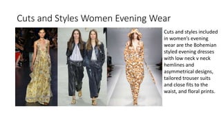 Cuts and Styles Women Evening Wear
Cuts and styles included
in women’s evening
wear are the Bohemian
styled evening dresses
with low neck v neck
hemlines and
asymmetrical designs,
tailored trouser suits
and close fits to the
waist, and floral prints.
 