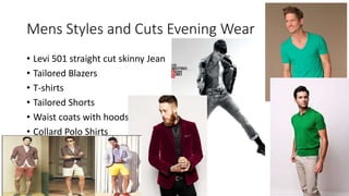 Mens Styles and Cuts Evening Wear
• Levi 501 straight cut skinny Jean
• Tailored Blazers
• T-shirts
• Tailored Shorts
• Waist coats with hoods
• Collard Polo Shirts
 
