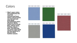 Colors
• Men’s wear colors
will emphasize the
need for
uncontrived hues,
where natural tones
are interspersed
with deep,
foundational colors
(Pantone Web).
Colors such as Dusk
Blue, Glacier Gray,
Treetop, Classic
Blue, and Marsala
are some colors that
will be trending for
the S/S 2015
Fashion season.
 
