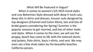 What Will Be Featured in Vogue?
When it comes to women’s S/S 2015 trend styles
and cuts Bohemian Style dressed with deep V-neck cuts,
deep slits in skirts and dresses, trouser suits designed by
top designers (Channel and Calvin Klein), lots and lots of
bridal gowns considering the Spring/ Summer is the
popular seasons to get married, and lots of other looks
and styles. When it comes to the men, we will see the
preppy, beach boy come to life with the tailored shorts
and jackets, Polo shirts, basic t-shirts, and vest. We may
even see a few shots taken by the beautiful beaches
California posses.
 