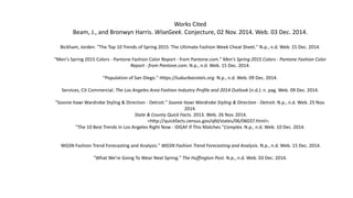 Works Cited
Beam, J., and Bronwyn Harris. WiseGeek. Conjecture, 02 Nov. 2014. Web. 03 Dec. 2014.
Bickham, Jorden. "The Top 10 Trends of Spring 2015: The Ultimate Fashion Week Cheat Sheet." N.p., n.d. Web. 15 Dec. 2014.
"Men's Spring 2015 Colors - Pantone Fashion Color Report - from Pantone.com." Men's Spring 2015 Colors - Pantone Fashion Color
Report - from Pantone.com. N.p., n.d. Web. 15 Dec. 2014.
"Population of San Diego." Https://suburbanstats.org. N.p., n.d. Web. 09 Dec. 2014.
Services, Cit Commercial. The Los Angeles Area Fashion Industry Profile and 2014 Outlook (n.d.): n. pag. Web. 09 Dec. 2014.
"Soonie Itawi Wardrobe Styling & Direction - Detroit." Soonie Itawi Wardrobe Styling & Direction - Detroit. N.p., n.d. Web. 25 Nov.
2014.
State & County Quick Facts. 2013. Web. 26 Nov. 2014.
<http://quickfacts.census.gov/qfd/states/06/06037.html>.
"The 10 Best Trends In Los Angeles Right Now - IDGAF If This Matches."Complex. N.p., n.d. Web. 10 Dec. 2014.
WGSN Fashion Trend Forecasting and Analysis." WGSN Fashion Trend Forecasting and Analysis. N.p., n.d. Web. 15 Dec. 2014.
"What We're Going To Wear Next Spring." The Huffington Post. N.p., n.d. Web. 03 Dec. 2014.
 