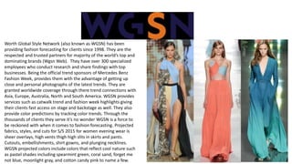 Worth Global Style Network (also known as WGSN) has been
providing fashion forecasting for clients since 1998. They are the
respected and trusted partners for majority of the world’s top and
dominating brands (Wgsn Web). They have over 300 specialized
employees who conduct research and share findings with top
businesses. Being the official trend sponsors of Mercedes Benz
Fashion Week, provides them with the advantage of getting up
close and personal photographs of the latest trends. They are
granted worldwide coverage through there trend connections with
Asia, Europe, Australia, North and South America. WGSN provides
services such as catwalk trend and fashion week highlights giving
their clients fast access on stage and backstage as well. They also
provide color predictions by tracking color trends. Through the
thousands of clients they serve it’s no wonder WGSN is a force to
be reckoned with when it comes to fashion forecasting. Projected
fabrics, styles, and cuts for S/S 2015 for women evening wear is
sheer overlays, high vents thigh high slits in skirts and pants.
Cutouts, embellishments, shirt gowns, and plunging necklines.
WGSN projected colors include colors that reflect cool nature such
as pastel shades including spearmint green, coral sand, forget me
not blue, moonlight gray, and cotton candy pink to name a few.
 