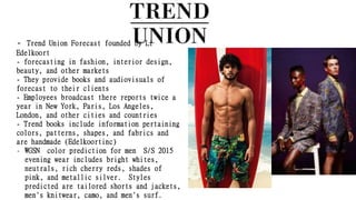 - Trend Union Forecast founded by Li
Edelkoort
- forecasting in fashion, interior design,
beauty, and other markets
- They provide books and audiovisuals of
forecast to their clients
- Employees broadcast there reports twice a
year in New York, Paris, Los Angeles,
London, and other cities and countries
- Trend books include information pertaining
colors, patterns, shapes, and fabrics and
are handmade (Edelkoortinc)
- WGSN color prediction for men S/S 2015
evening wear includes bright whites,
neutrals, rich cherry reds, shades of
pink, and metallic silver. Styles
predicted are tailored shorts and jackets,
men's knitwear, camo, and men's surf.
 