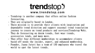 - Trendstop is another company that offers online fashion
forecasting.
- They are originally based in London.
- There mission is to provide their clients with inspiration and
dependable trend direction and support seasonal trend translation
journey to create on trend products and services(Trendstop Web).
- They do forecasting on denim trends, foot wear trends,
accessories tends, and many more.
- They offer four different memberships to accommodate clients
based off needs the insider, expert, and enhanced membership.
- Founder, Jaana Jatyri has a team of 150 employees who travel the
world to spot the latest trends.
 