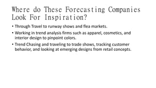 Where do These Forecasting Companies
Look For Inspiration?
• Through Travel to runway shows and flea markets.
• Working in trend analysis firms such as apparel, cosmetics, and
interior design to pinpoint colors.
• Trend Chasing and traveling to trade shows, tracking customer
behavior, and looking at emerging designs from retail concepts.
 