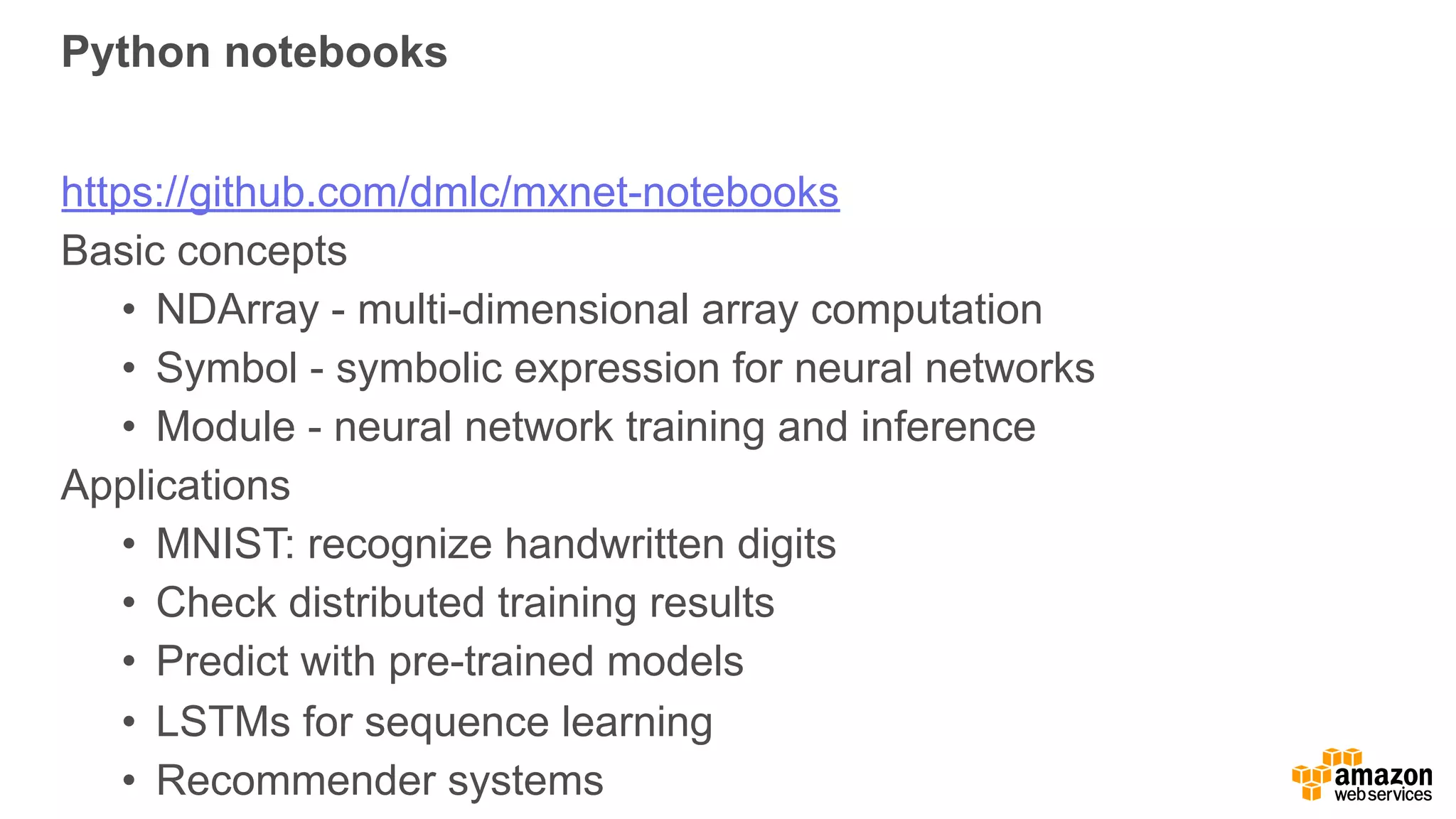 Python notebooks
https://github.com/dmlc/mxnet-notebooks
Basic concepts
• NDArray - multi-dimensional array computation
• Symbol - symbolic expression for neural networks
• Module - neural network training and inference
Applications
• MNIST: recognize handwritten digits
• Check distributed training results
• Predict with pre-trained models
• LSTMs for sequence learning
• Recommender systems
 