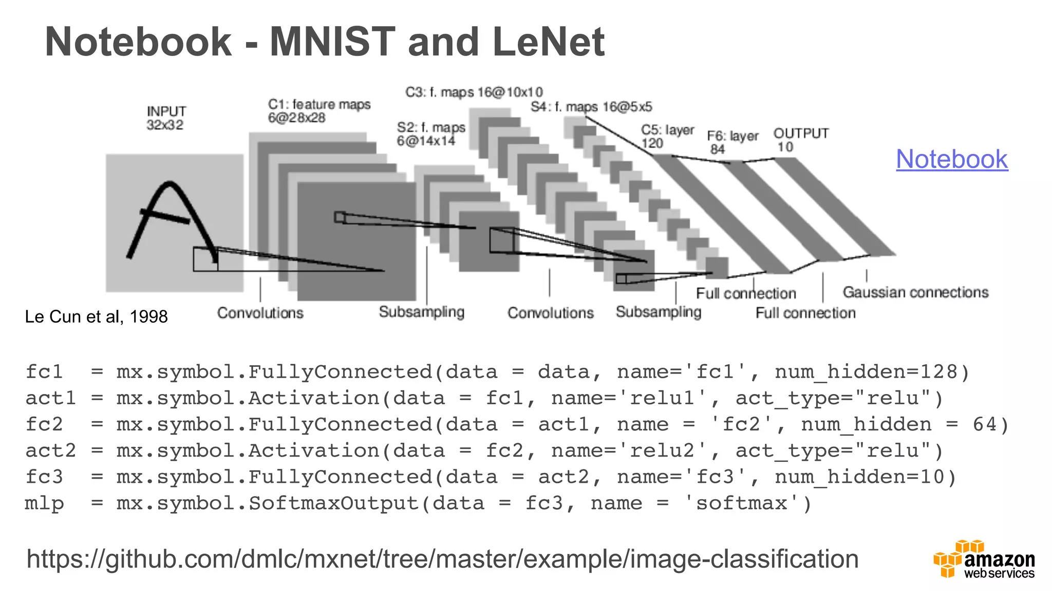 Notebook - MNIST and LeNet
Le Cun et al, 1998
fc1 = mx.symbol.FullyConnected(data = data, name='fc1', num_hidden=128)
act1 = mx.symbol.Activation(data = fc1, name='relu1', act_type="relu")
fc2 = mx.symbol.FullyConnected(data = act1, name = 'fc2', num_hidden = 64)
act2 = mx.symbol.Activation(data = fc2, name='relu2', act_type="relu")
fc3 = mx.symbol.FullyConnected(data = act2, name='fc3', num_hidden=10)
mlp = mx.symbol.SoftmaxOutput(data = fc3, name = 'softmax')
Notebook
https://github.com/dmlc/mxnet/tree/master/example/image-classification
 