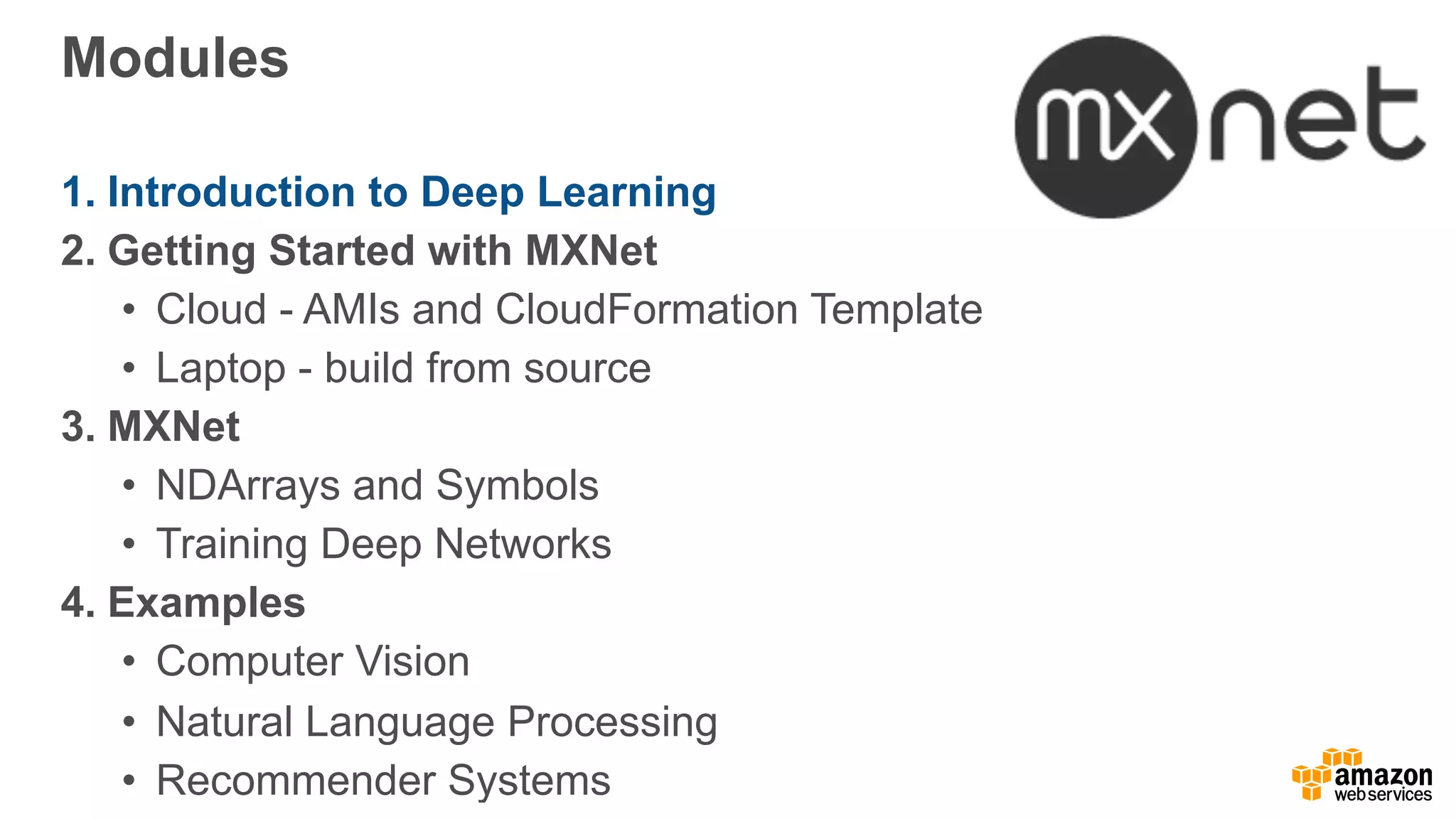 Modules
1. Introduction to Deep Learning
2. Getting Started with MXNet
• Cloud - AMIs and CloudFormation Template
• Laptop - build from source
3. MXNet
• NDArrays and Symbols
• Training Deep Networks
4. Examples
• Computer Vision
• Natural Language Processing
• Recommender Systems
 