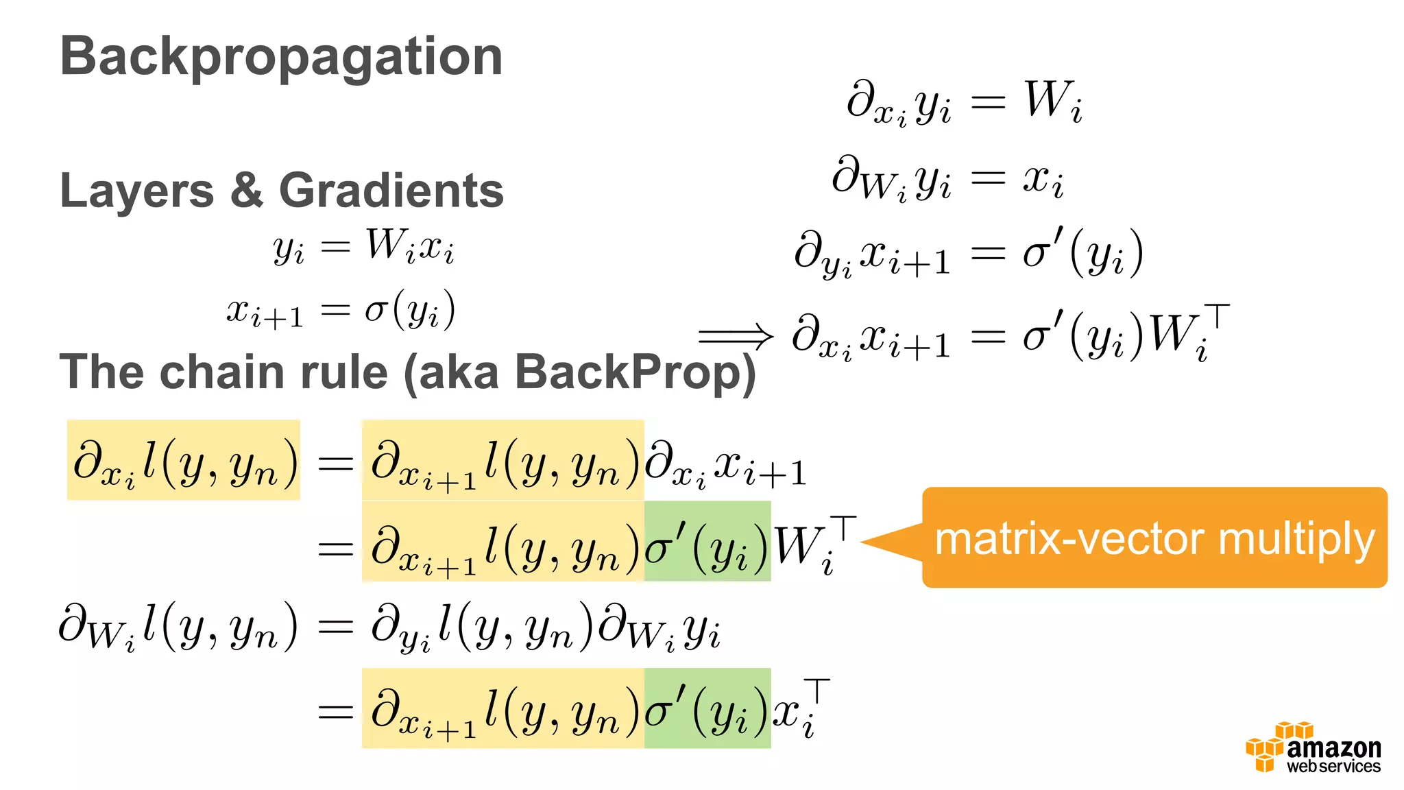 Backpropagation
Layers & Gradients 
 
The chain rule (aka BackProp)
@xi
yi = Wi
@Wi
yi = xi
@yi
xi+1 = 0
(yi)
=) @xi
xi+1 = 0
(yi)W>
i
@xi
l(y, yn) = @xi+1
l(y, yn)@xi
xi+1
= @xi+1 l(y, yn) 0
(yi)W>
i
@Wi l(y, yn) = @yi l(y, yn)@Wi yi
= @xi+1 l(y, yn) 0
(yi)x>
i
yi = Wixi
xi+1 = (yi)
matrix-vector multiply
 