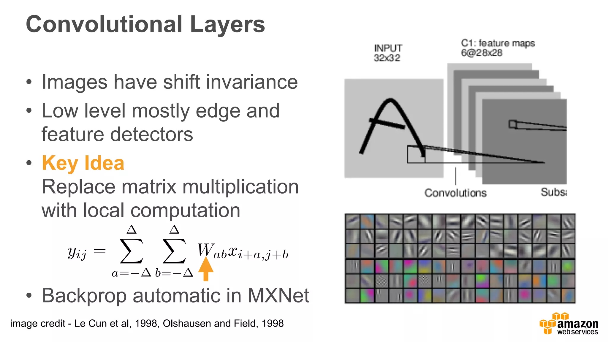 Convolutional Layers
• Images have shift invariance
• Low level mostly edge and  
feature detectors
• Key Idea 
Replace matrix multiplication 
with local computation
• Backprop automatic in MXNet
image credit - Le Cun et al, 1998, Olshausen and Field, 1998
yij =
X
a=
X
b=
Wabxi+a,j+b
 