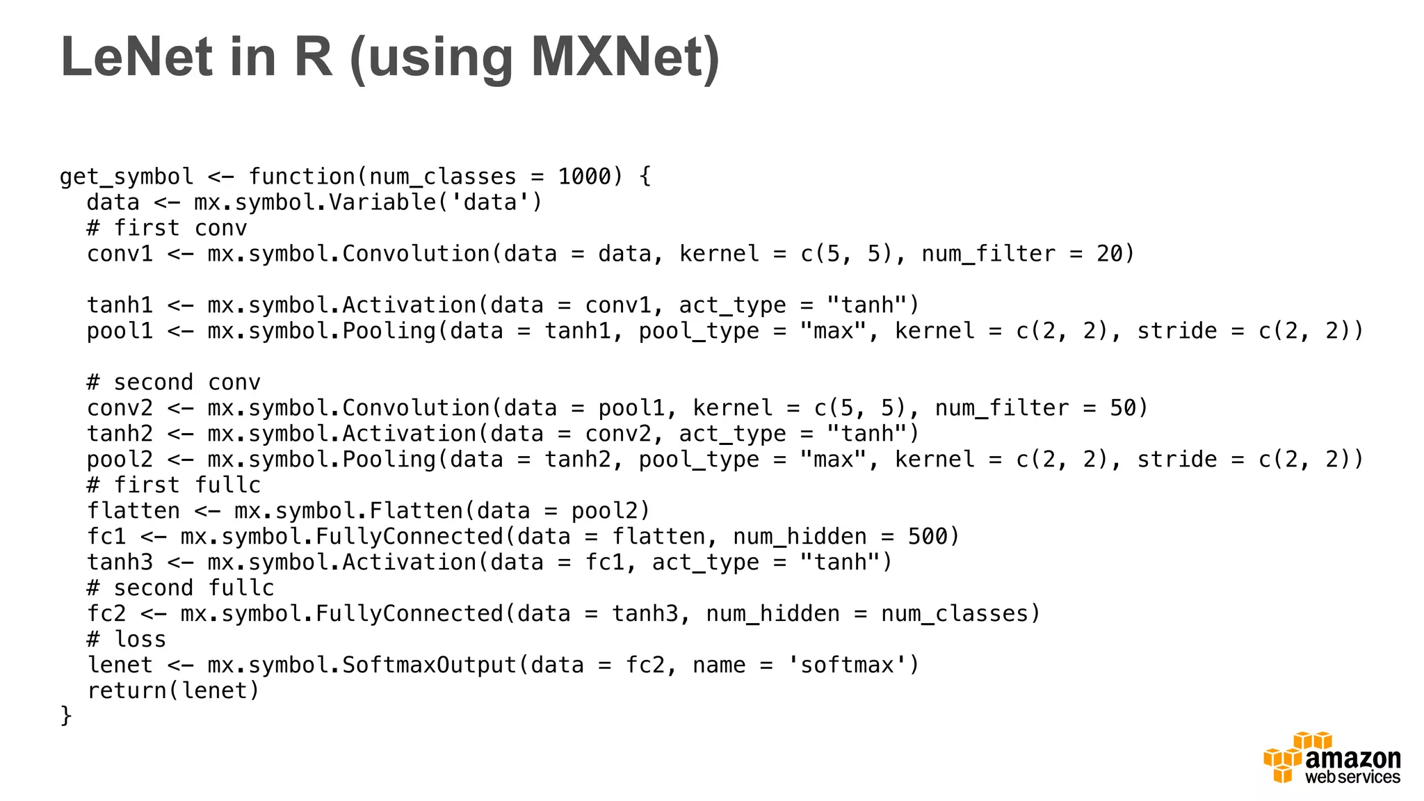 LeNet in R (using MXNet)
get_symbol <- function(num_classes = 1000) {
data <- mx.symbol.Variable('data')
# first conv
conv1 <- mx.symbol.Convolution(data = data, kernel = c(5, 5), num_filter = 20)
tanh1 <- mx.symbol.Activation(data = conv1, act_type = "tanh")
pool1 <- mx.symbol.Pooling(data = tanh1, pool_type = "max", kernel = c(2, 2), stride = c(2, 2))
# second conv
conv2 <- mx.symbol.Convolution(data = pool1, kernel = c(5, 5), num_filter = 50)
tanh2 <- mx.symbol.Activation(data = conv2, act_type = "tanh")
pool2 <- mx.symbol.Pooling(data = tanh2, pool_type = "max", kernel = c(2, 2), stride = c(2, 2))
# first fullc
flatten <- mx.symbol.Flatten(data = pool2)
fc1 <- mx.symbol.FullyConnected(data = flatten, num_hidden = 500)
tanh3 <- mx.symbol.Activation(data = fc1, act_type = "tanh")
# second fullc
fc2 <- mx.symbol.FullyConnected(data = tanh3, num_hidden = num_classes)
# loss
lenet <- mx.symbol.SoftmaxOutput(data = fc2, name = 'softmax')
return(lenet)
}
 