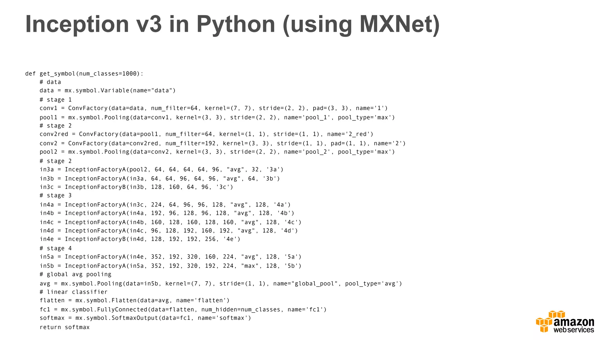 Inception v3 in Python (using MXNet)
def get_symbol(num_classes=1000):
# data
data = mx.symbol.Variable(name="data")
# stage 1
conv1 = ConvFactory(data=data, num_filter=64, kernel=(7, 7), stride=(2, 2), pad=(3, 3), name='1')
pool1 = mx.symbol.Pooling(data=conv1, kernel=(3, 3), stride=(2, 2), name='pool_1', pool_type='max')
# stage 2
conv2red = ConvFactory(data=pool1, num_filter=64, kernel=(1, 1), stride=(1, 1), name='2_red')
conv2 = ConvFactory(data=conv2red, num_filter=192, kernel=(3, 3), stride=(1, 1), pad=(1, 1), name='2')
pool2 = mx.symbol.Pooling(data=conv2, kernel=(3, 3), stride=(2, 2), name='pool_2', pool_type='max')
# stage 2
in3a = InceptionFactoryA(pool2, 64, 64, 64, 64, 96, "avg", 32, '3a')
in3b = InceptionFactoryA(in3a, 64, 64, 96, 64, 96, "avg", 64, '3b')
in3c = InceptionFactoryB(in3b, 128, 160, 64, 96, '3c')
# stage 3
in4a = InceptionFactoryA(in3c, 224, 64, 96, 96, 128, "avg", 128, '4a')
in4b = InceptionFactoryA(in4a, 192, 96, 128, 96, 128, "avg", 128, '4b')
in4c = InceptionFactoryA(in4b, 160, 128, 160, 128, 160, "avg", 128, '4c')
in4d = InceptionFactoryA(in4c, 96, 128, 192, 160, 192, "avg", 128, '4d')
in4e = InceptionFactoryB(in4d, 128, 192, 192, 256, '4e')
# stage 4
in5a = InceptionFactoryA(in4e, 352, 192, 320, 160, 224, "avg", 128, '5a')
in5b = InceptionFactoryA(in5a, 352, 192, 320, 192, 224, "max", 128, '5b')
# global avg pooling
avg = mx.symbol.Pooling(data=in5b, kernel=(7, 7), stride=(1, 1), name="global_pool", pool_type='avg')
# linear classifier
flatten = mx.symbol.Flatten(data=avg, name='flatten')
fc1 = mx.symbol.FullyConnected(data=flatten, num_hidden=num_classes, name='fc1')
softmax = mx.symbol.SoftmaxOutput(data=fc1, name='softmax')
return softmax
 