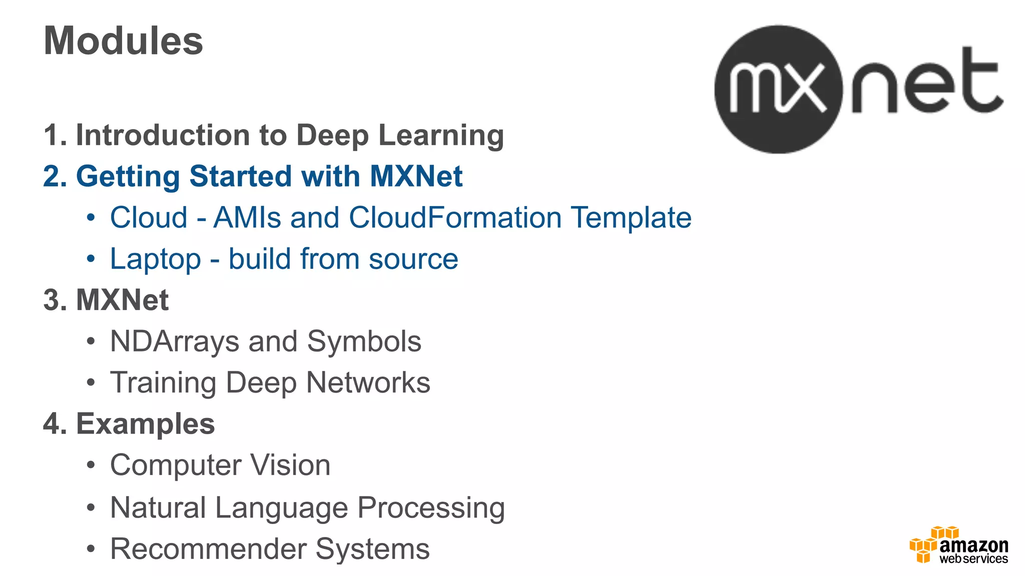 Modules
1. Introduction to Deep Learning
2. Getting Started with MXNet
• Cloud - AMIs and CloudFormation Template
• Laptop - build from source
3. MXNet
• NDArrays and Symbols
• Training Deep Networks
4. Examples
• Computer Vision
• Natural Language Processing
• Recommender Systems
 