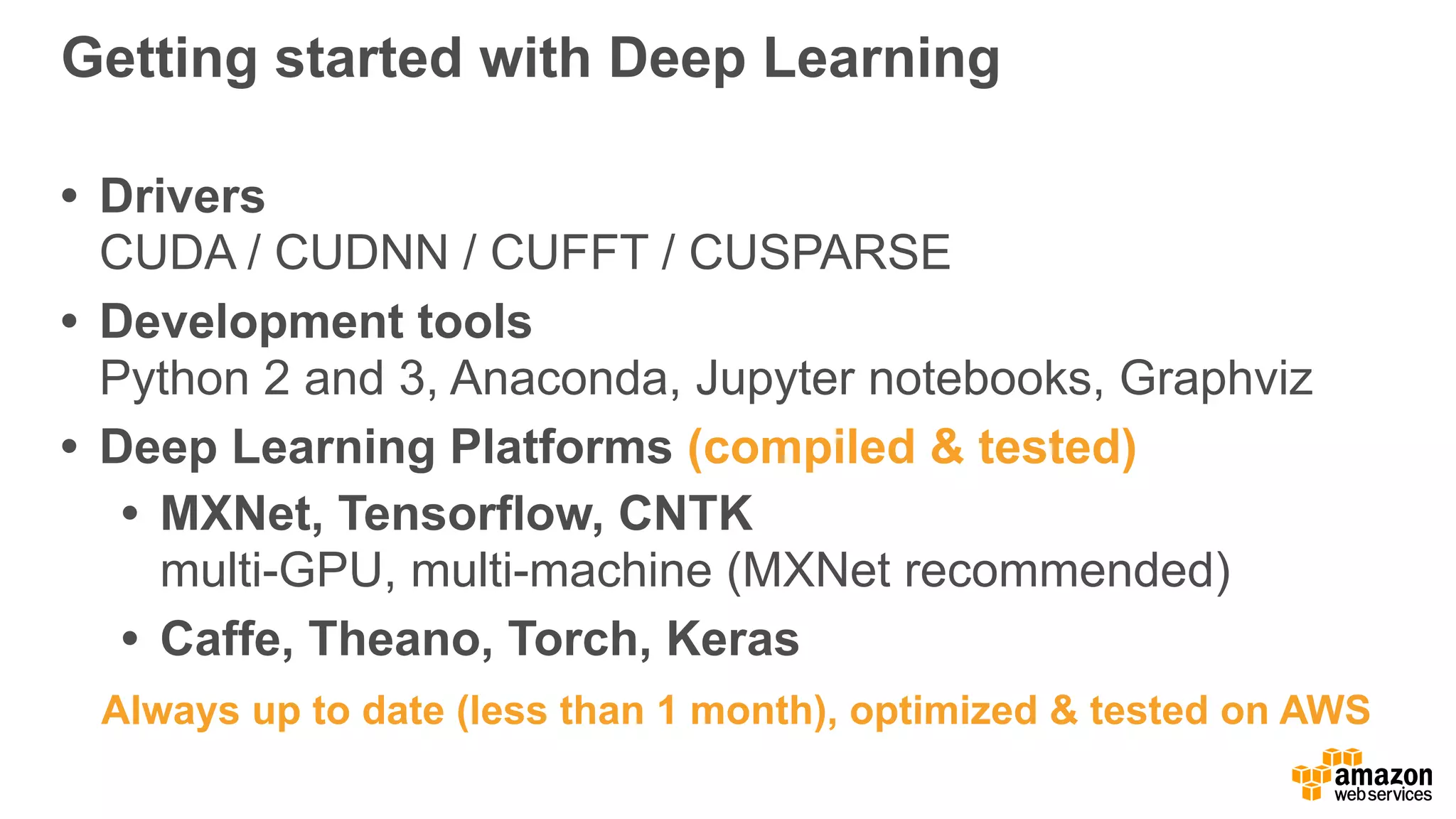 Getting started with Deep Learning
• Drivers 
CUDA / CUDNN / CUFFT / CUSPARSE
• Development tools 
Python 2 and 3, Anaconda, Jupyter notebooks, Graphviz
• Deep Learning Platforms (compiled & tested)
• MXNet, Tensorflow, CNTK 
multi-GPU, multi-machine (MXNet recommended)
• Caffe, Theano, Torch, Keras
Always up to date (less than 1 month), optimized & tested on AWS
 