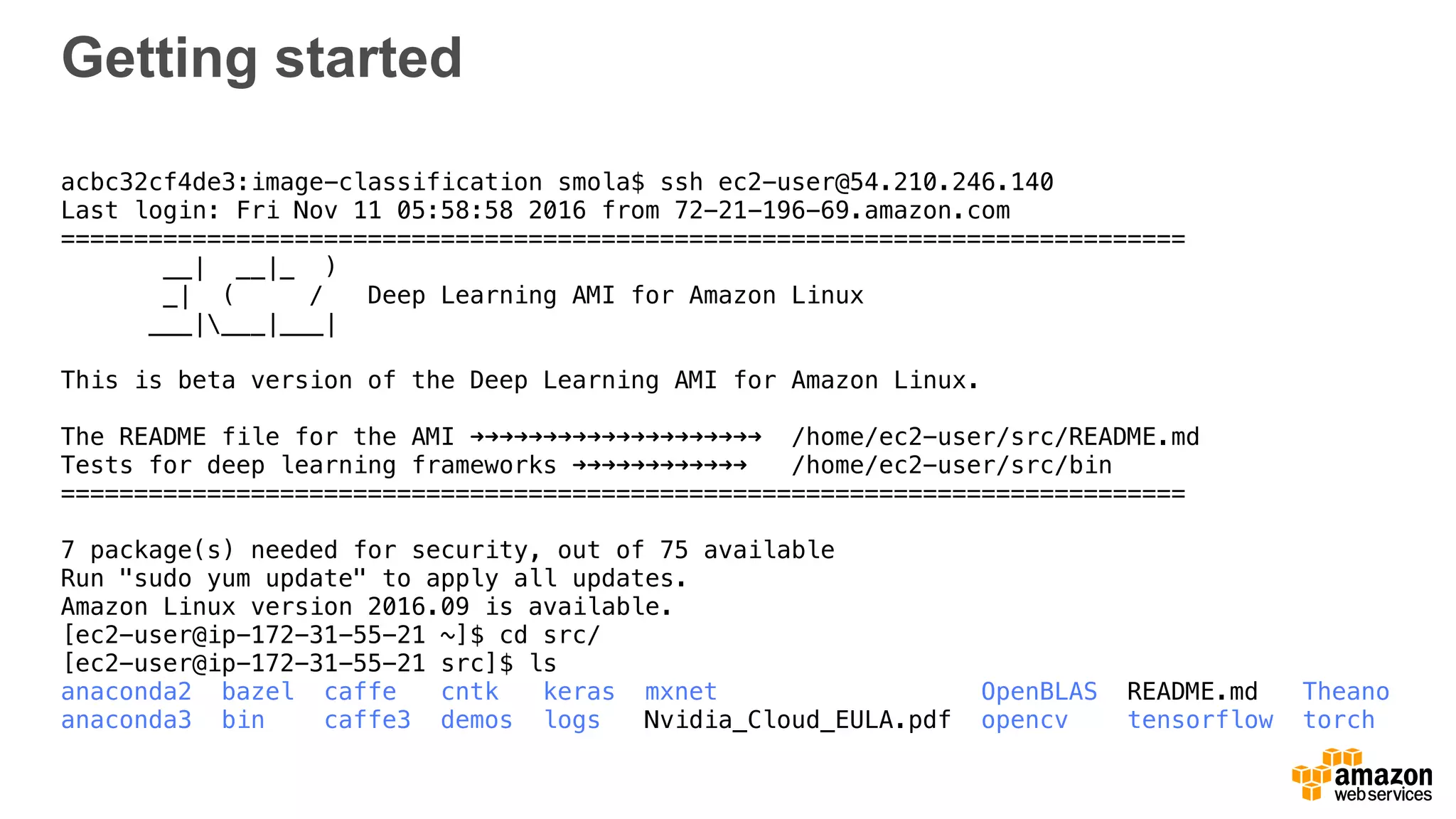 Getting started
acbc32cf4de3:image-classification smola$ ssh ec2-user@54.210.246.140
Last login: Fri Nov 11 05:58:58 2016 from 72-21-196-69.amazon.com
=============================================================================
__| __|_ )
_| ( / Deep Learning AMI for Amazon Linux
___|___|___|
This is beta version of the Deep Learning AMI for Amazon Linux.
The README file for the AMI ➜➜➜➜➜➜➜➜➜➜➜➜➜➜➜➜➜➜➜➜ /home/ec2-user/src/README.md
Tests for deep learning frameworks ➜➜➜➜➜➜➜➜➜➜➜➜ /home/ec2-user/src/bin
=============================================================================
7 package(s) needed for security, out of 75 available
Run "sudo yum update" to apply all updates.
Amazon Linux version 2016.09 is available.
[ec2-user@ip-172-31-55-21 ~]$ cd src/
[ec2-user@ip-172-31-55-21 src]$ ls
anaconda2 bazel caffe cntk keras mxnet OpenBLAS README.md Theano
anaconda3 bin caffe3 demos logs Nvidia_Cloud_EULA.pdf opencv tensorflow torch
 